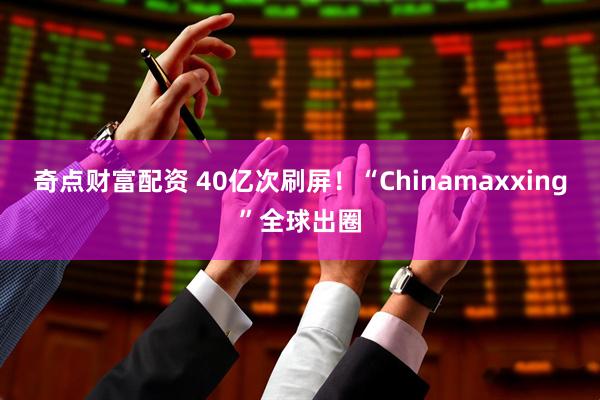 奇点财富配资 40亿次刷屏！“Chinamaxxing”全球出圈