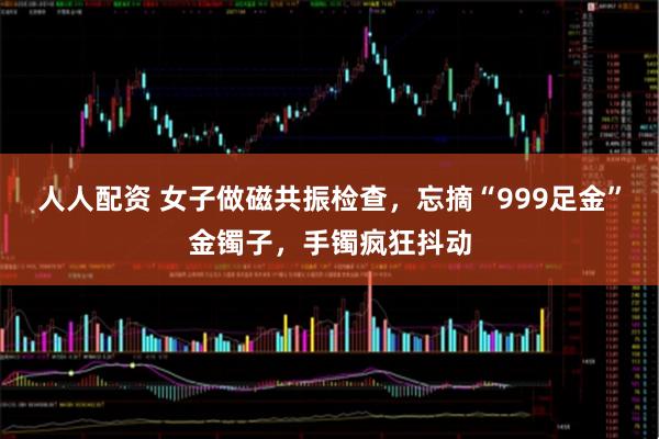 人人配资 女子做磁共振检查，忘摘“999足金”金镯子，手镯疯狂抖动
