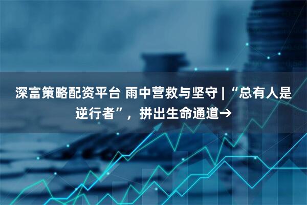 深富策略配资平台 雨中营救与坚守 | “总有人是逆行者”，拼出生命通道→